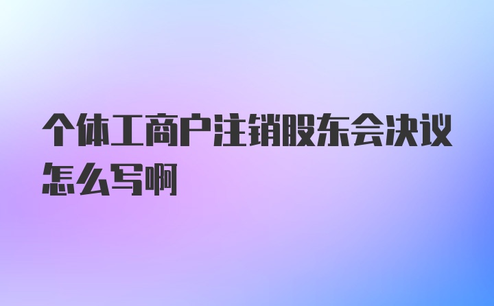 个体工商户注销股东会决议怎么写啊