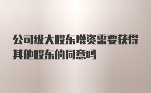 公司级大股东增资需要获得其他股东的同意吗