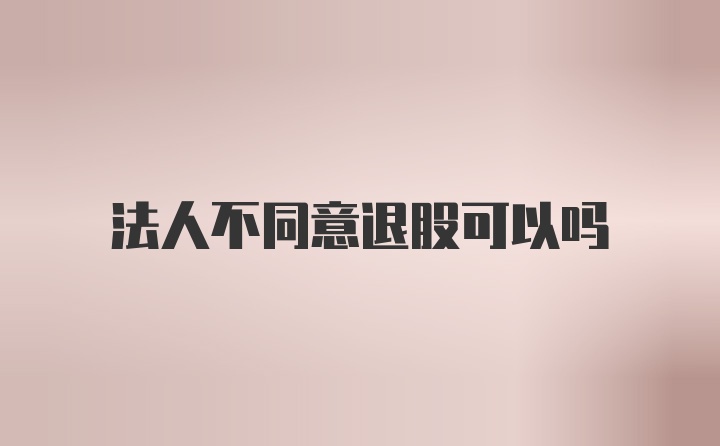 法人不同意退股可以吗