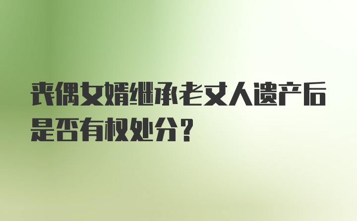 丧偶女婿继承老丈人遗产后是否有权处分？