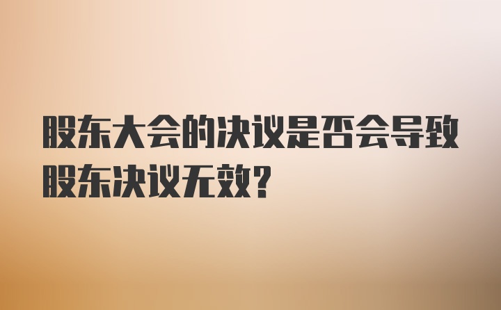 股东大会的决议是否会导致股东决议无效？