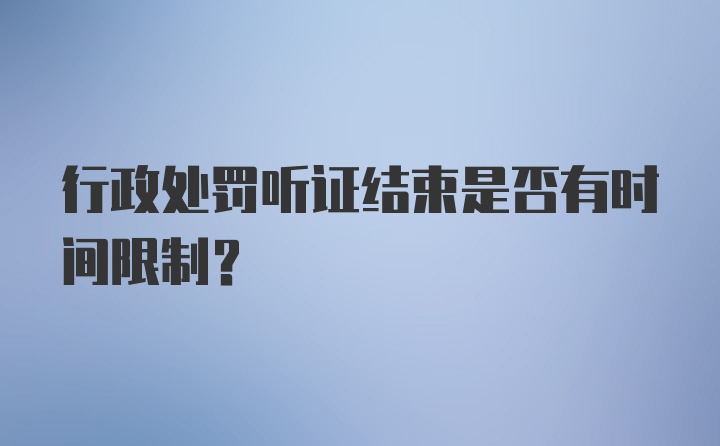 行政处罚听证结束是否有时间限制？