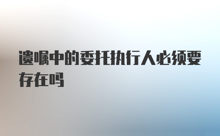 遗嘱中的委托执行人必须要存在吗