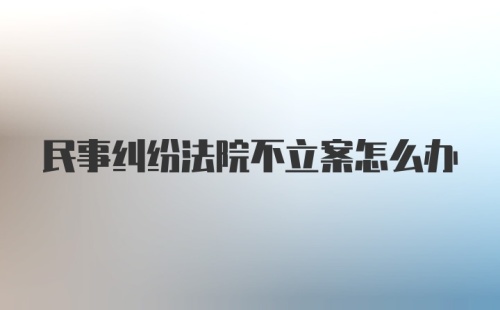 民事纠纷法院不立案怎么办