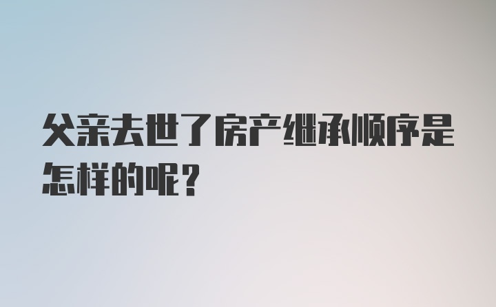 父亲去世了房产继承顺序是怎样的呢？