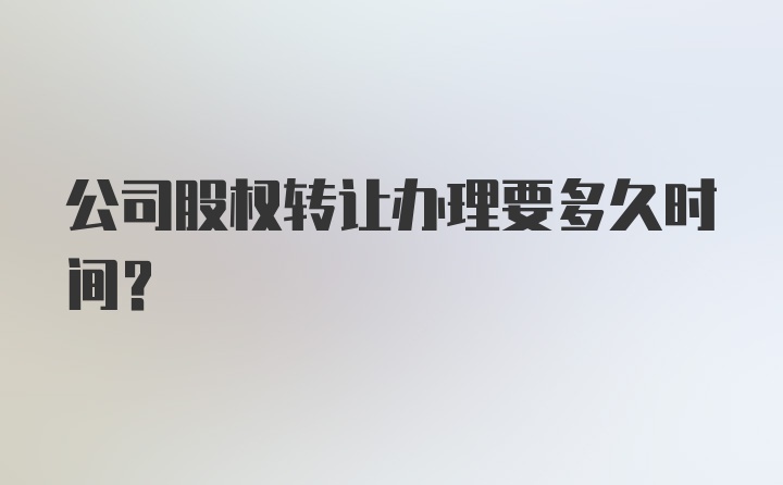 公司股权转让办理要多久时间?