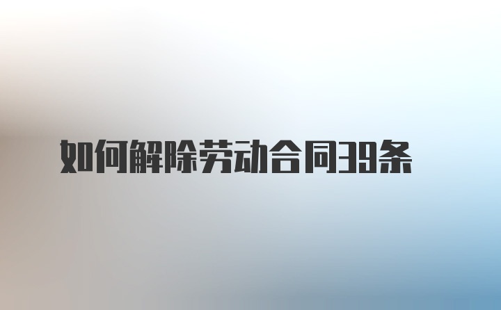 如何解除劳动合同39条