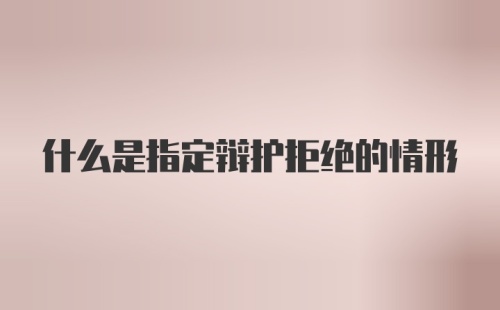 什么是指定辩护拒绝的情形