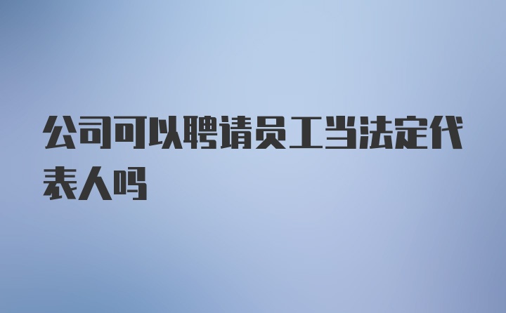 公司可以聘请员工当法定代表人吗