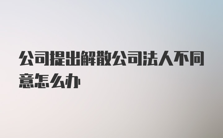 公司提出解散公司法人不同意怎么办