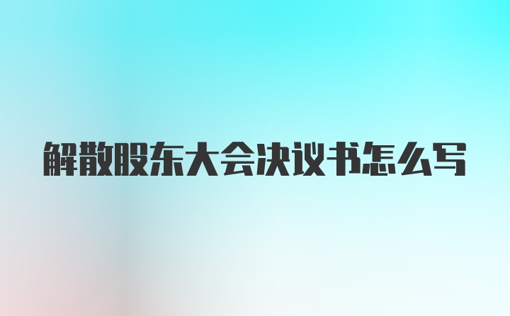 解散股东大会决议书怎么写