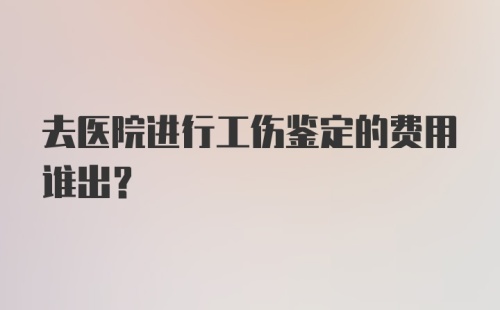 去医院进行工伤鉴定的费用谁出？