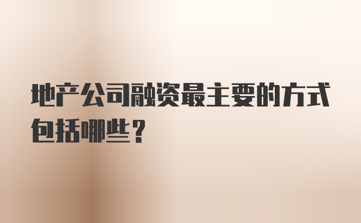 地产公司融资最主要的方式包括哪些？