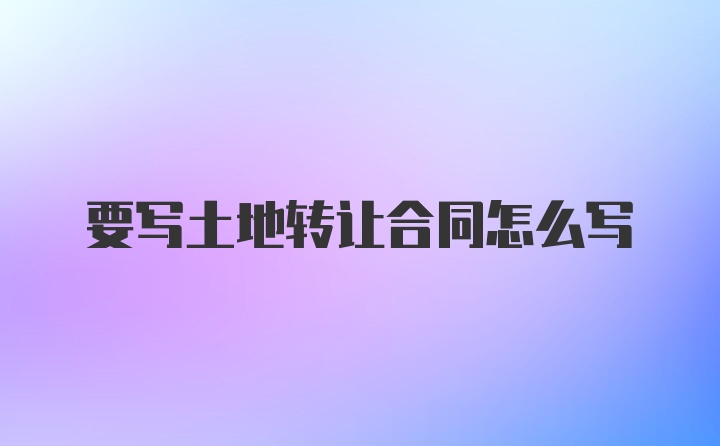 要写土地转让合同怎么写