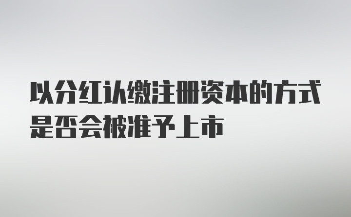 以分红认缴注册资本的方式是否会被准予上市