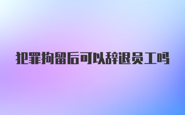 犯罪拘留后可以辞退员工吗