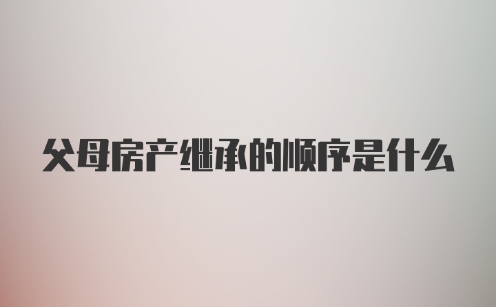 父母房产继承的顺序是什么