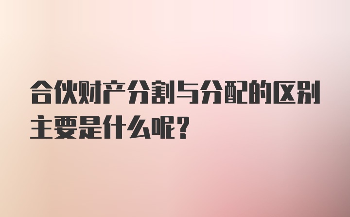 合伙财产分割与分配的区别主要是什么呢？