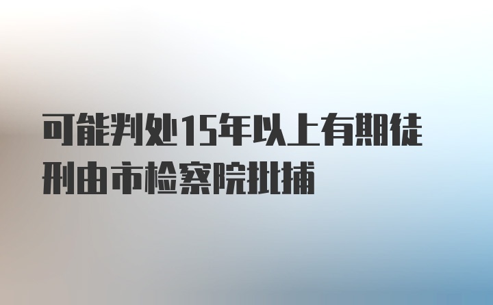 可能判处15年以上有期徒刑由市检察院批捕