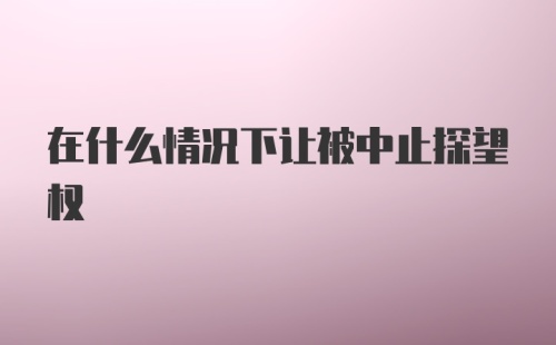 在什么情况下让被中止探望权