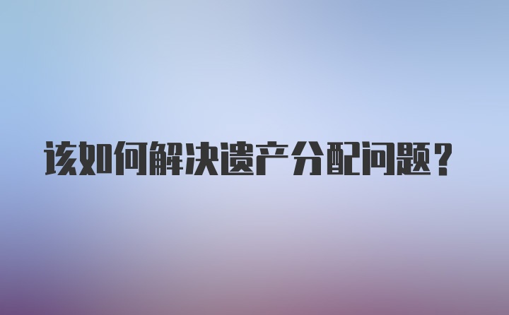 该如何解决遗产分配问题？