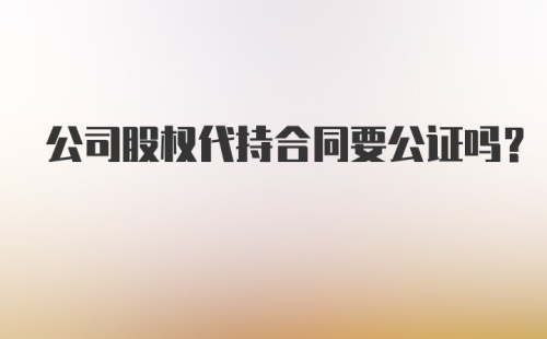 公司股权代持合同要公证吗？