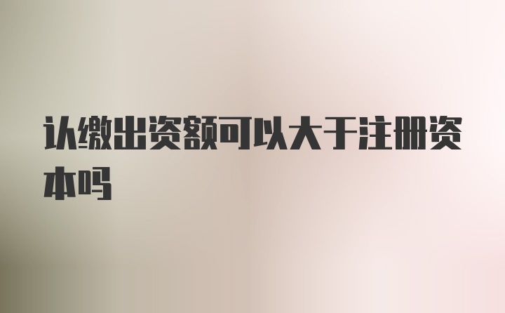 认缴出资额可以大于注册资本吗