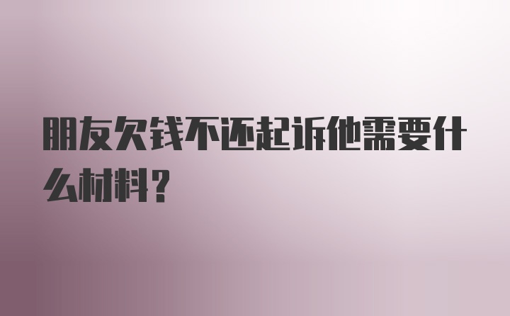 朋友欠钱不还起诉他需要什么材料?