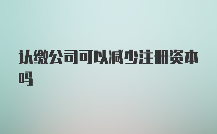 认缴公司可以减少注册资本吗