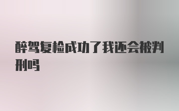 醉驾复检成功了我还会被判刑吗