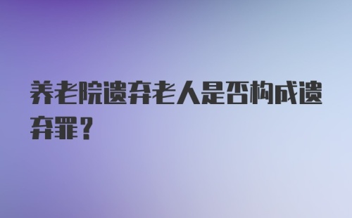 养老院遗弃老人是否构成遗弃罪？