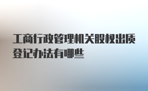 工商行政管理机关股权出质登记办法有哪些