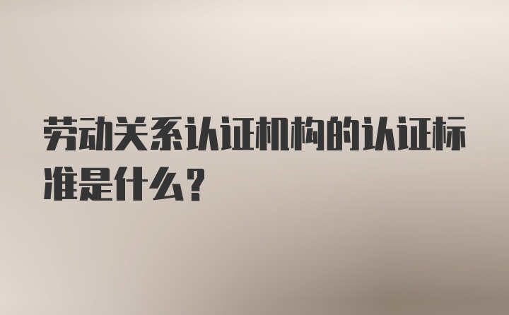 劳动关系认证机构的认证标准是什么?