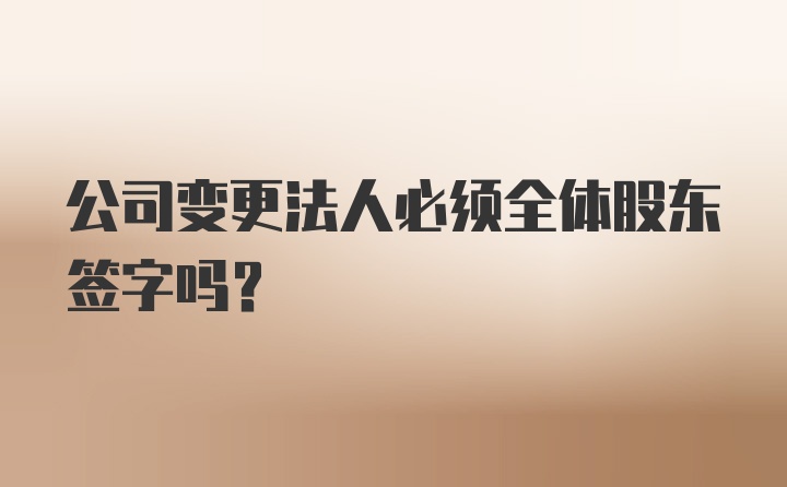 公司变更法人必须全体股东签字吗？