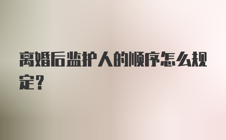 离婚后监护人的顺序怎么规定？