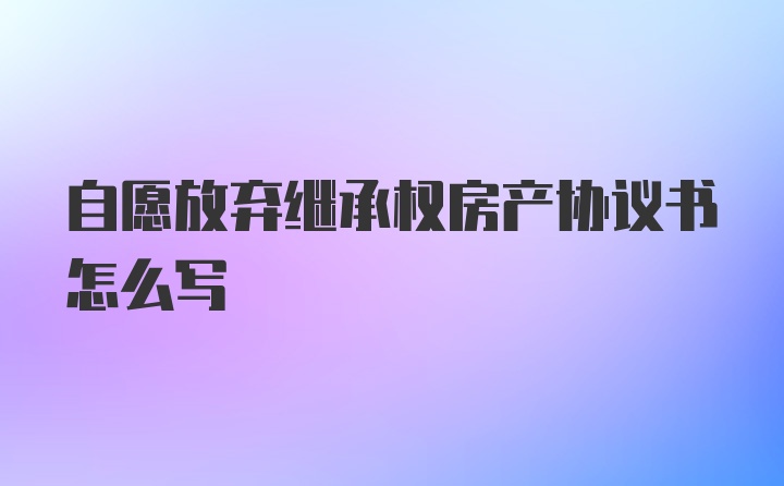 自愿放弃继承权房产协议书怎么写