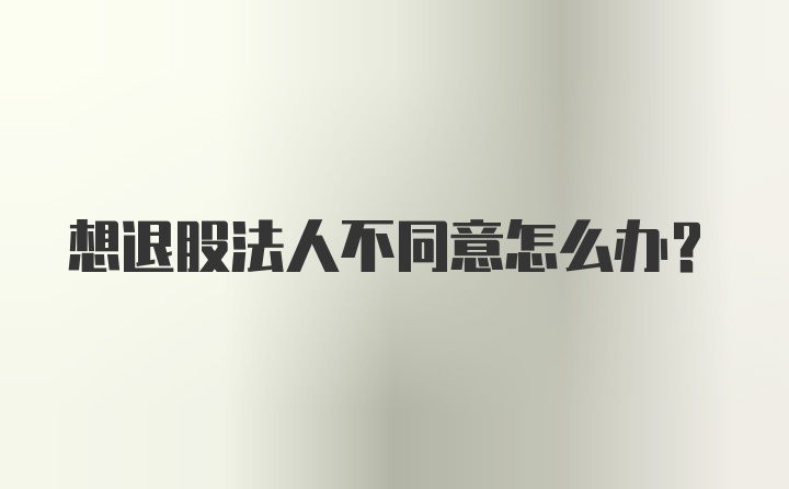 想退股法人不同意怎么办？