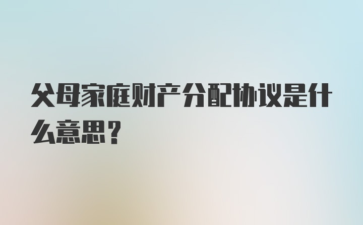 父母家庭财产分配协议是什么意思?