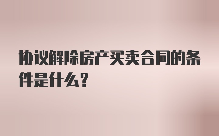 协议解除房产买卖合同的条件是什么？