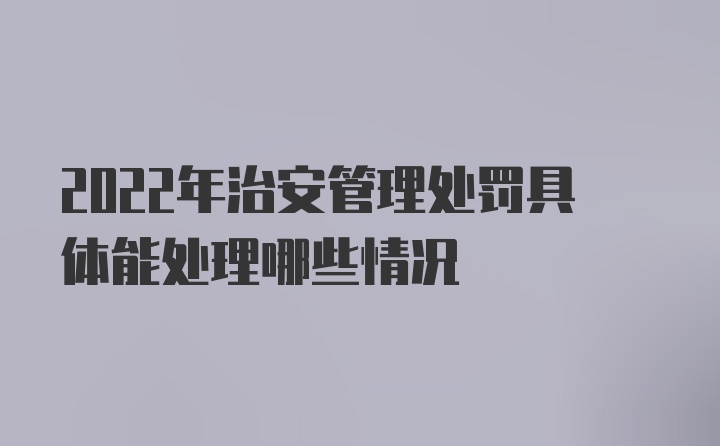 2022年治安管理处罚具体能处理哪些情况