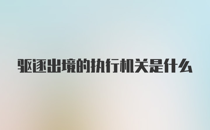 驱逐出境的执行机关是什么