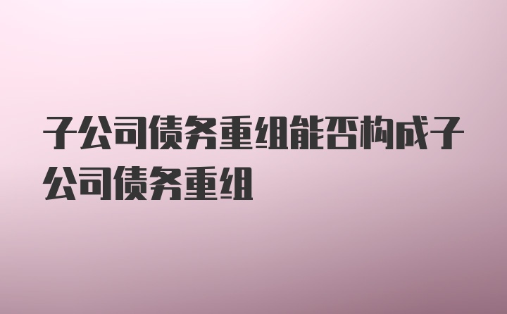 子公司债务重组能否构成子公司债务重组