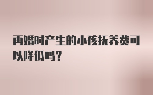 再婚时产生的小孩抚养费可以降低吗？