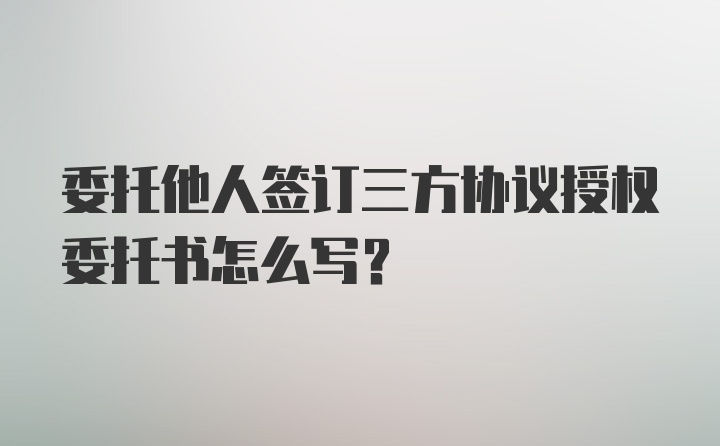 委托他人签订三方协议授权委托书怎么写？