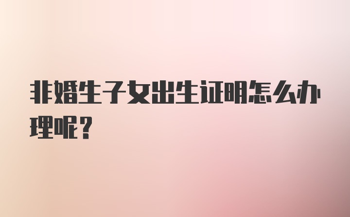 非婚生子女出生证明怎么办理呢？