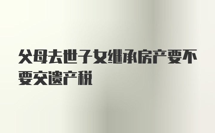 父母去世子女继承房产要不要交遗产税