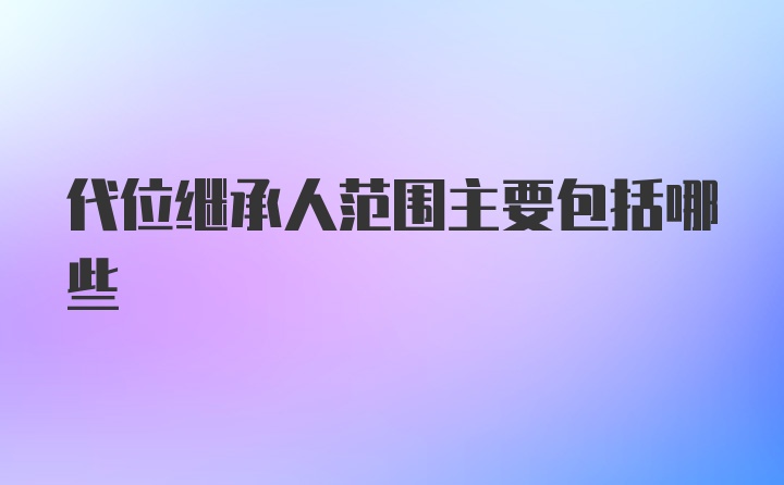 代位继承人范围主要包括哪些