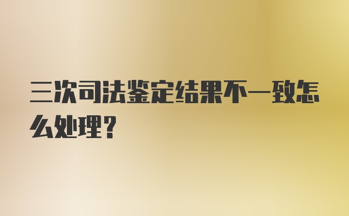 三次司法鉴定结果不一致怎么处理？