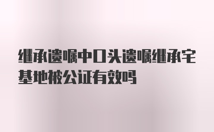 继承遗嘱中口头遗嘱继承宅基地被公证有效吗