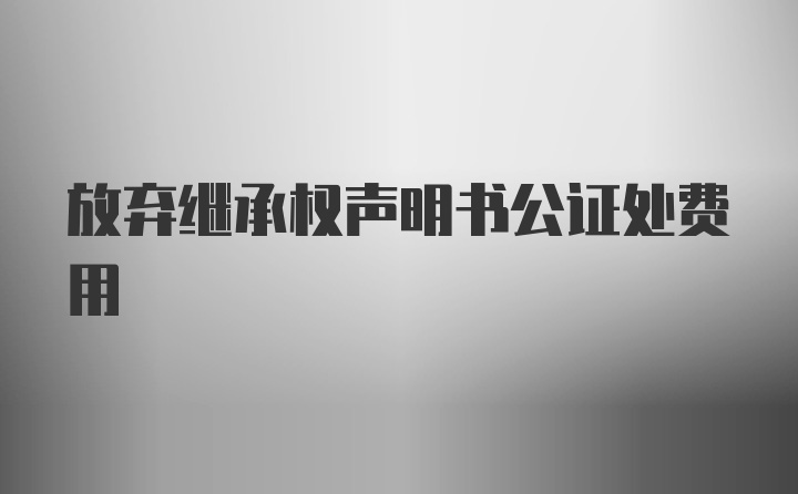 放弃继承权声明书公证处费用